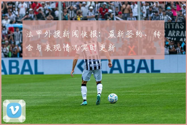 法甲外援新闻快报：最新签约、转会与表现情况实时更新