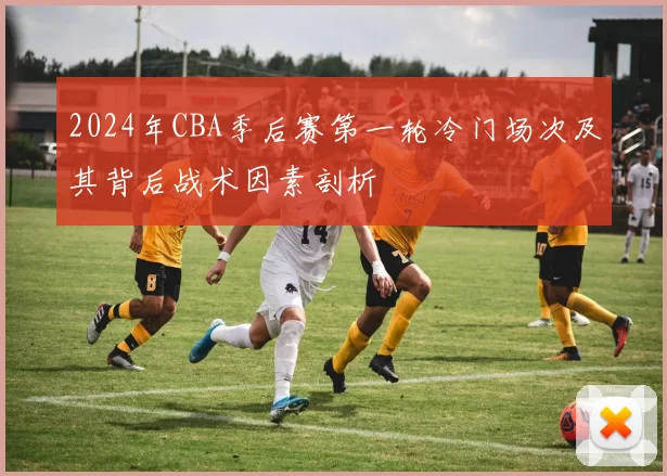2024年CBA季后赛第一轮冷门场次及其背后战术因素剖析
