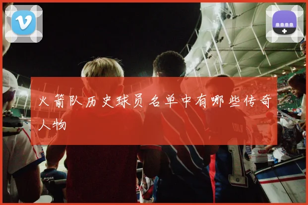 火箭队历史球员名单中有哪些传奇人物