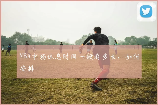 NBA中场休息时间一般有多长,如何安排